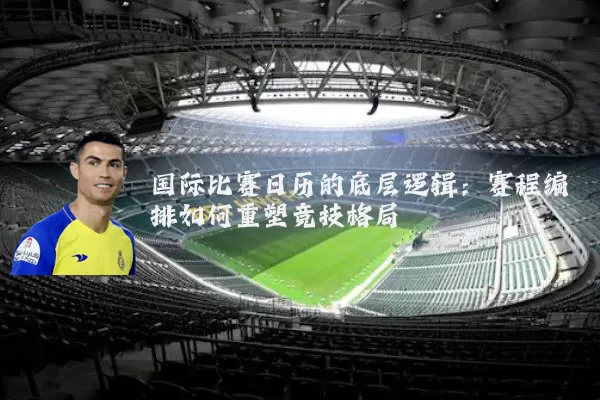 国际比赛日历的底层逻辑:赛程编排如何重塑竞技格局