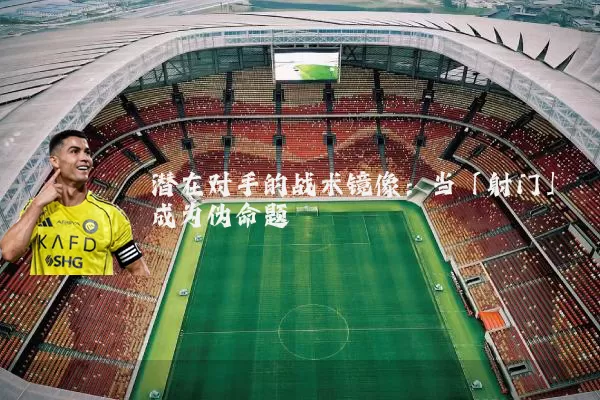 潜在对手的战术镜像:当「射门」成为伪命题