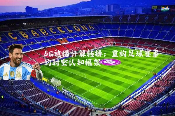 5G边缘计算转播:重构足球赛事的时空认知框架