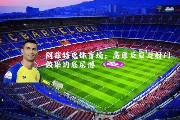 阿兹特克体育场：高原反应与射门效率的底层博弈